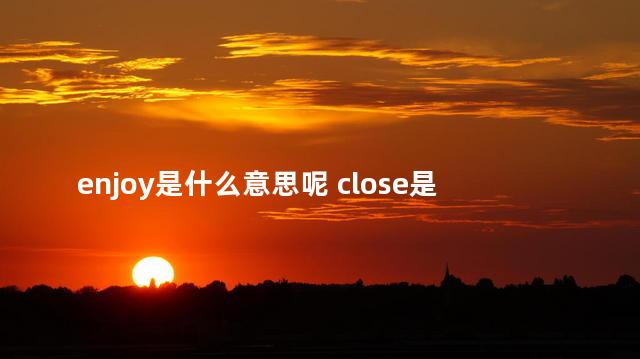 enjoy是什么意思呢 close是什么意思